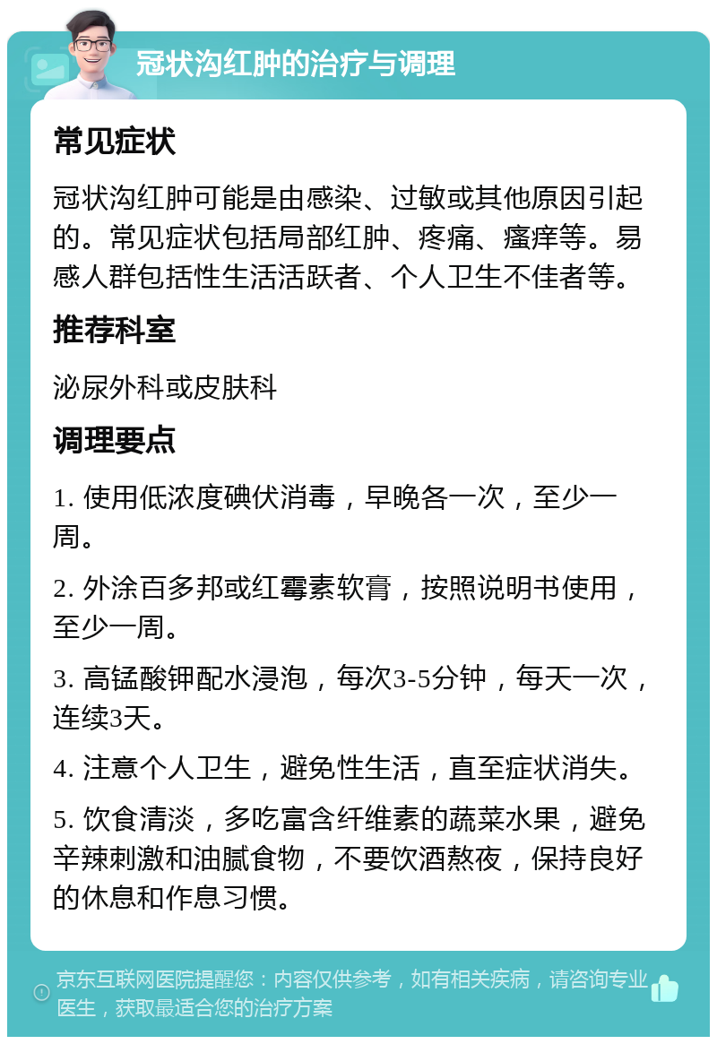 冠状沟红肿的治疗与调理 常见症状 冠状沟红肿可能是由感染、过敏或其他原因引起的。常见症状包括局部红肿、疼痛、瘙痒等。易感人群包括性生活活跃者、个人卫生不佳者等。 推荐科室 泌尿外科或皮肤科 调理要点 1. 使用低浓度碘伏消毒，早晚各一次，至少一周。 2. 外涂百多邦或红霉素软膏，按照说明书使用，至少一周。 3. 高锰酸钾配水浸泡，每次3-5分钟，每天一次，连续3天。 4. 注意个人卫生，避免性生活，直至症状消失。 5. 饮食清淡，多吃富含纤维素的蔬菜水果，避免辛辣刺激和油腻食物，不要饮酒熬夜，保持良好的休息和作息习惯。