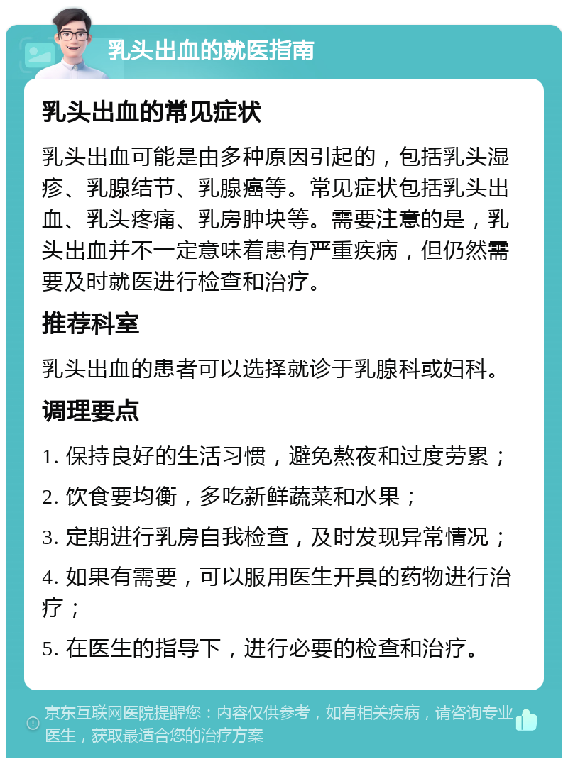 乳头出血的就医指南 乳头出血的常见症状 乳头出血可能是由多种原因引起的，包括乳头湿疹、乳腺结节、乳腺癌等。常见症状包括乳头出血、乳头疼痛、乳房肿块等。需要注意的是，乳头出血并不一定意味着患有严重疾病，但仍然需要及时就医进行检查和治疗。 推荐科室 乳头出血的患者可以选择就诊于乳腺科或妇科。 调理要点 1. 保持良好的生活习惯，避免熬夜和过度劳累； 2. 饮食要均衡，多吃新鲜蔬菜和水果； 3. 定期进行乳房自我检查，及时发现异常情况； 4. 如果有需要，可以服用医生开具的药物进行治疗； 5. 在医生的指导下，进行必要的检查和治疗。