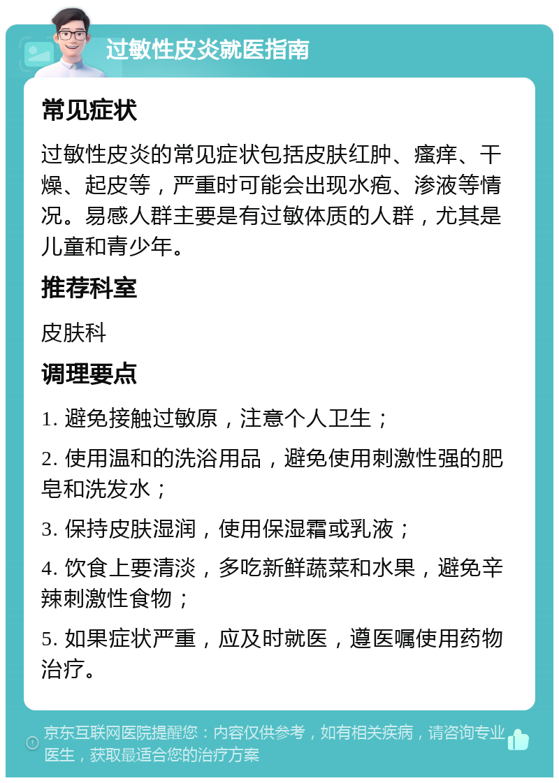 过敏性皮炎就医指南 常见症状 过敏性皮炎的常见症状包括皮肤红肿、瘙痒、干燥、起皮等，严重时可能会出现水疱、渗液等情况。易感人群主要是有过敏体质的人群，尤其是儿童和青少年。 推荐科室 皮肤科 调理要点 1. 避免接触过敏原，注意个人卫生； 2. 使用温和的洗浴用品，避免使用刺激性强的肥皂和洗发水； 3. 保持皮肤湿润，使用保湿霜或乳液； 4. 饮食上要清淡，多吃新鲜蔬菜和水果，避免辛辣刺激性食物； 5. 如果症状严重，应及时就医，遵医嘱使用药物治疗。