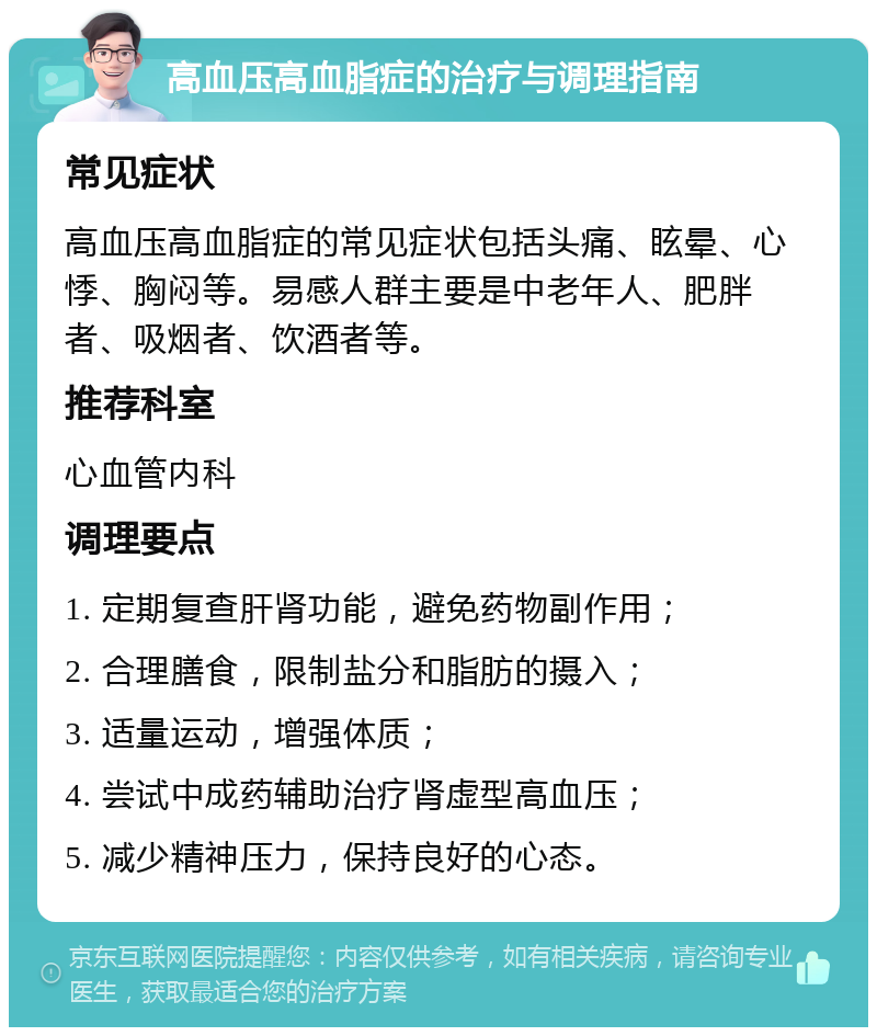 高血压高血脂症的治疗与调理指南 常见症状 高血压高血脂症的常见症状包括头痛、眩晕、心悸、胸闷等。易感人群主要是中老年人、肥胖者、吸烟者、饮酒者等。 推荐科室 心血管内科 调理要点 1. 定期复查肝肾功能，避免药物副作用； 2. 合理膳食，限制盐分和脂肪的摄入； 3. 适量运动，增强体质； 4. 尝试中成药辅助治疗肾虚型高血压； 5. 减少精神压力，保持良好的心态。