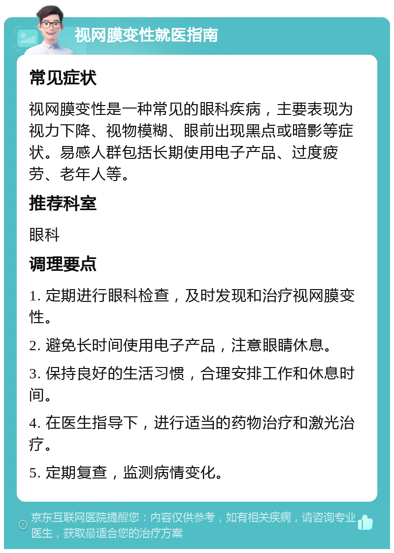 视网膜变性就医指南 常见症状 视网膜变性是一种常见的眼科疾病，主要表现为视力下降、视物模糊、眼前出现黑点或暗影等症状。易感人群包括长期使用电子产品、过度疲劳、老年人等。 推荐科室 眼科 调理要点 1. 定期进行眼科检查，及时发现和治疗视网膜变性。 2. 避免长时间使用电子产品，注意眼睛休息。 3. 保持良好的生活习惯，合理安排工作和休息时间。 4. 在医生指导下，进行适当的药物治疗和激光治疗。 5. 定期复查，监测病情变化。