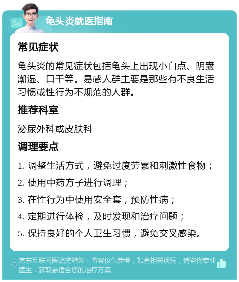 龟头炎就医指南 常见症状 龟头炎的常见症状包括龟头上出现小白点、阴囊潮湿、口干等。易感人群主要是那些有不良生活习惯或性行为不规范的人群。 推荐科室 泌尿外科或皮肤科 调理要点 1. 调整生活方式，避免过度劳累和刺激性食物； 2. 使用中药方子进行调理； 3. 在性行为中使用安全套，预防性病； 4. 定期进行体检，及时发现和治疗问题； 5. 保持良好的个人卫生习惯，避免交叉感染。