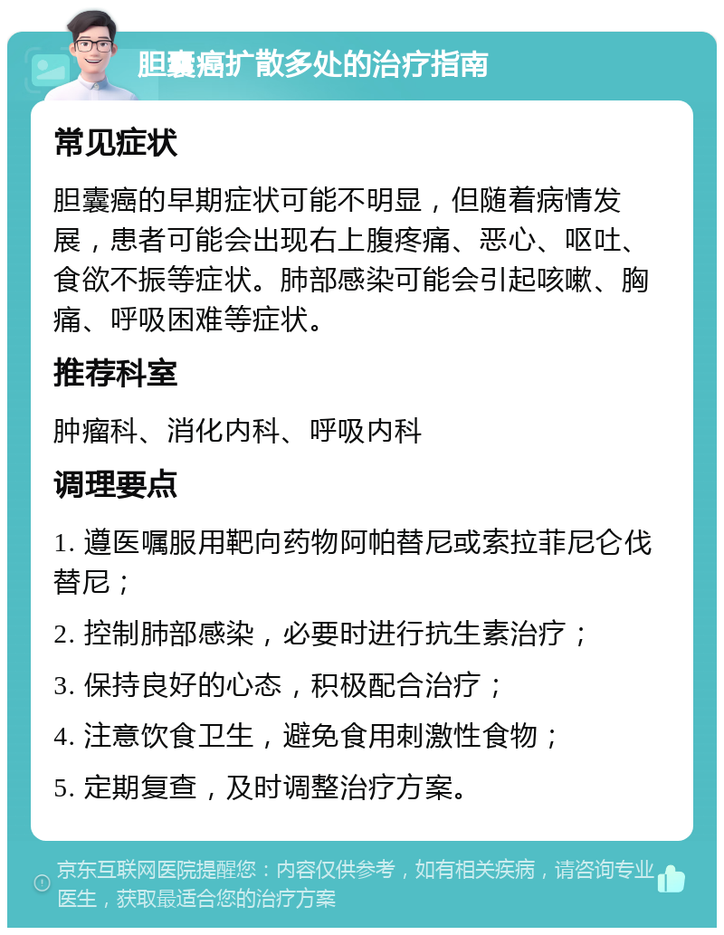 胆囊癌扩散多处的治疗指南 常见症状 胆囊癌的早期症状可能不明显，但随着病情发展，患者可能会出现右上腹疼痛、恶心、呕吐、食欲不振等症状。肺部感染可能会引起咳嗽、胸痛、呼吸困难等症状。 推荐科室 肿瘤科、消化内科、呼吸内科 调理要点 1. 遵医嘱服用靶向药物阿帕替尼或索拉菲尼仑伐替尼； 2. 控制肺部感染，必要时进行抗生素治疗； 3. 保持良好的心态，积极配合治疗； 4. 注意饮食卫生，避免食用刺激性食物； 5. 定期复查，及时调整治疗方案。