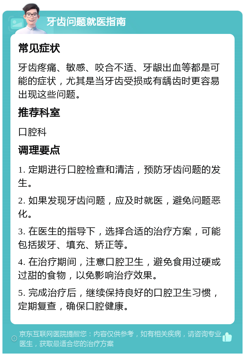 牙齿问题就医指南 常见症状 牙齿疼痛、敏感、咬合不适、牙龈出血等都是可能的症状，尤其是当牙齿受损或有龋齿时更容易出现这些问题。 推荐科室 口腔科 调理要点 1. 定期进行口腔检查和清洁，预防牙齿问题的发生。 2. 如果发现牙齿问题，应及时就医，避免问题恶化。 3. 在医生的指导下，选择合适的治疗方案，可能包括拔牙、填充、矫正等。 4. 在治疗期间，注意口腔卫生，避免食用过硬或过甜的食物，以免影响治疗效果。 5. 完成治疗后，继续保持良好的口腔卫生习惯，定期复查，确保口腔健康。