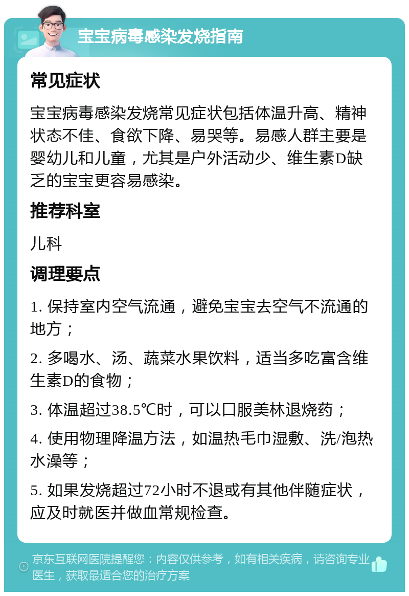 宝宝病毒感染发烧指南 常见症状 宝宝病毒感染发烧常见症状包括体温升高、精神状态不佳、食欲下降、易哭等。易感人群主要是婴幼儿和儿童，尤其是户外活动少、维生素D缺乏的宝宝更容易感染。 推荐科室 儿科 调理要点 1. 保持室内空气流通，避免宝宝去空气不流通的地方； 2. 多喝水、汤、蔬菜水果饮料，适当多吃富含维生素D的食物； 3. 体温超过38.5℃时，可以口服美林退烧药； 4. 使用物理降温方法，如温热毛巾湿敷、洗/泡热水澡等； 5. 如果发烧超过72小时不退或有其他伴随症状，应及时就医并做血常规检查。