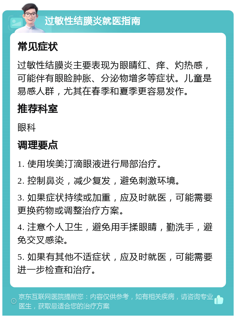 过敏性结膜炎就医指南 常见症状 过敏性结膜炎主要表现为眼睛红、痒、灼热感，可能伴有眼睑肿胀、分泌物增多等症状。儿童是易感人群，尤其在春季和夏季更容易发作。 推荐科室 眼科 调理要点 1. 使用埃美汀滴眼液进行局部治疗。 2. 控制鼻炎，减少复发，避免刺激环境。 3. 如果症状持续或加重，应及时就医，可能需要更换药物或调整治疗方案。 4. 注意个人卫生，避免用手揉眼睛，勤洗手，避免交叉感染。 5. 如果有其他不适症状，应及时就医，可能需要进一步检查和治疗。