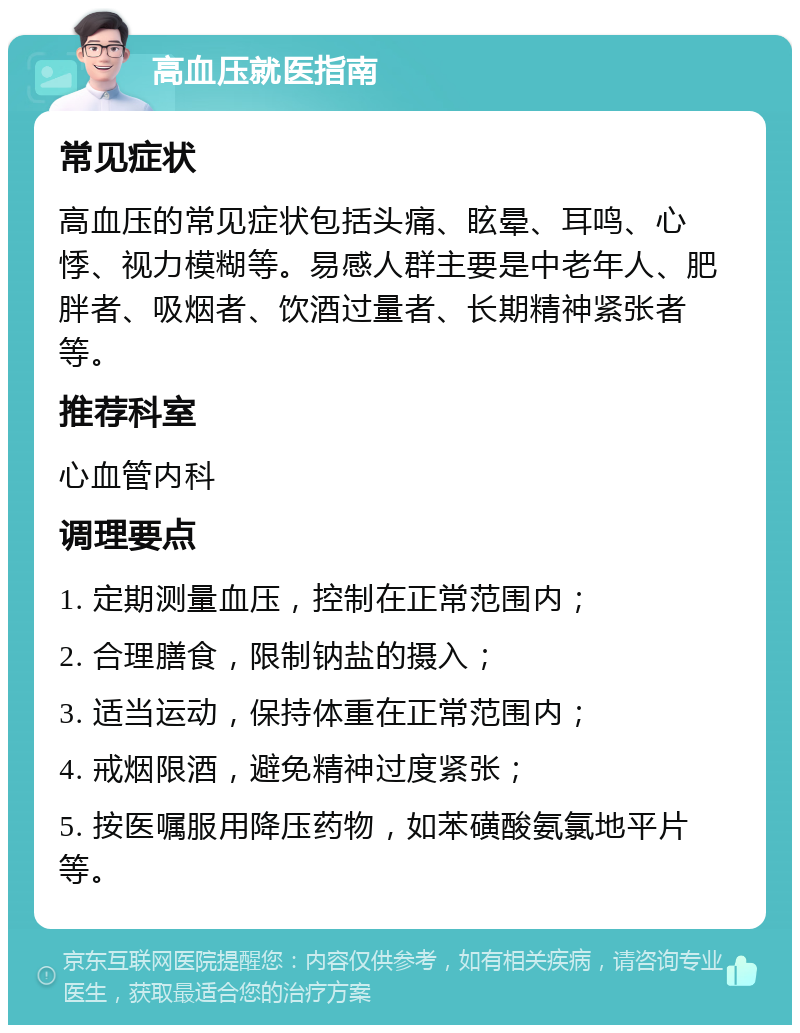 高血压就医指南 常见症状 高血压的常见症状包括头痛、眩晕、耳鸣、心悸、视力模糊等。易感人群主要是中老年人、肥胖者、吸烟者、饮酒过量者、长期精神紧张者等。 推荐科室 心血管内科 调理要点 1. 定期测量血压，控制在正常范围内； 2. 合理膳食，限制钠盐的摄入； 3. 适当运动，保持体重在正常范围内； 4. 戒烟限酒，避免精神过度紧张； 5. 按医嘱服用降压药物，如苯磺酸氨氯地平片等。