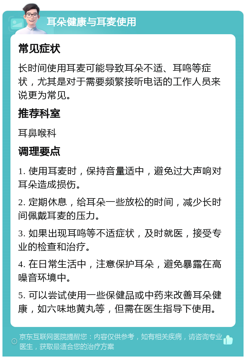 耳朵健康与耳麦使用 常见症状 长时间使用耳麦可能导致耳朵不适、耳鸣等症状，尤其是对于需要频繁接听电话的工作人员来说更为常见。 推荐科室 耳鼻喉科 调理要点 1. 使用耳麦时，保持音量适中，避免过大声响对耳朵造成损伤。 2. 定期休息，给耳朵一些放松的时间，减少长时间佩戴耳麦的压力。 3. 如果出现耳鸣等不适症状，及时就医，接受专业的检查和治疗。 4. 在日常生活中，注意保护耳朵，避免暴露在高噪音环境中。 5. 可以尝试使用一些保健品或中药来改善耳朵健康，如六味地黄丸等，但需在医生指导下使用。