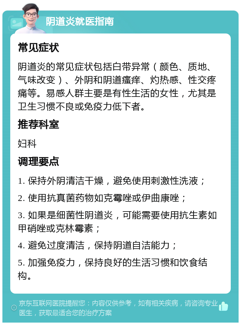 阴道炎就医指南 常见症状 阴道炎的常见症状包括白带异常（颜色、质地、气味改变）、外阴和阴道瘙痒、灼热感、性交疼痛等。易感人群主要是有性生活的女性，尤其是卫生习惯不良或免疫力低下者。 推荐科室 妇科 调理要点 1. 保持外阴清洁干燥，避免使用刺激性洗液； 2. 使用抗真菌药物如克霉唑或伊曲康唑； 3. 如果是细菌性阴道炎，可能需要使用抗生素如甲硝唑或克林霉素； 4. 避免过度清洁，保持阴道自洁能力； 5. 加强免疫力，保持良好的生活习惯和饮食结构。