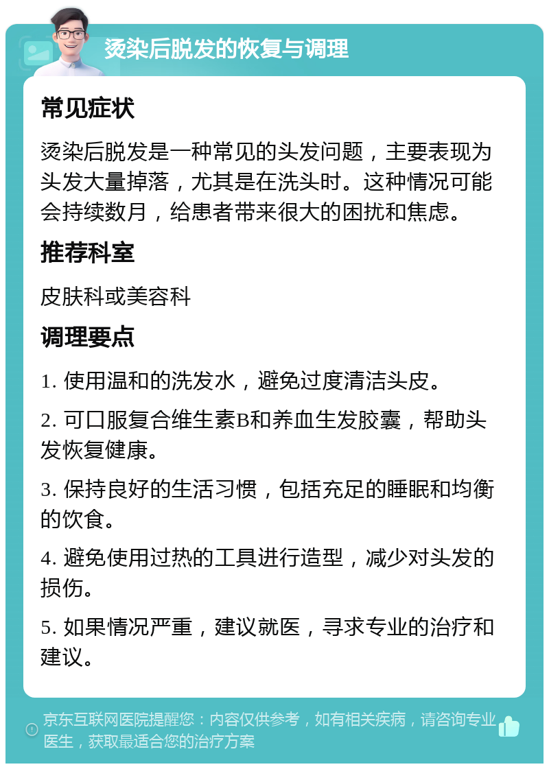 烫染后脱发的恢复与调理 常见症状 烫染后脱发是一种常见的头发问题，主要表现为头发大量掉落，尤其是在洗头时。这种情况可能会持续数月，给患者带来很大的困扰和焦虑。 推荐科室 皮肤科或美容科 调理要点 1. 使用温和的洗发水，避免过度清洁头皮。 2. 可口服复合维生素B和养血生发胶囊，帮助头发恢复健康。 3. 保持良好的生活习惯，包括充足的睡眠和均衡的饮食。 4. 避免使用过热的工具进行造型，减少对头发的损伤。 5. 如果情况严重，建议就医，寻求专业的治疗和建议。