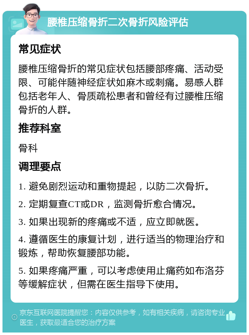 腰椎压缩骨折二次骨折风险评估 常见症状 腰椎压缩骨折的常见症状包括腰部疼痛、活动受限、可能伴随神经症状如麻木或刺痛。易感人群包括老年人、骨质疏松患者和曾经有过腰椎压缩骨折的人群。 推荐科室 骨科 调理要点 1. 避免剧烈运动和重物提起，以防二次骨折。 2. 定期复查CT或DR，监测骨折愈合情况。 3. 如果出现新的疼痛或不适，应立即就医。 4. 遵循医生的康复计划，进行适当的物理治疗和锻炼，帮助恢复腰部功能。 5. 如果疼痛严重，可以考虑使用止痛药如布洛芬等缓解症状，但需在医生指导下使用。