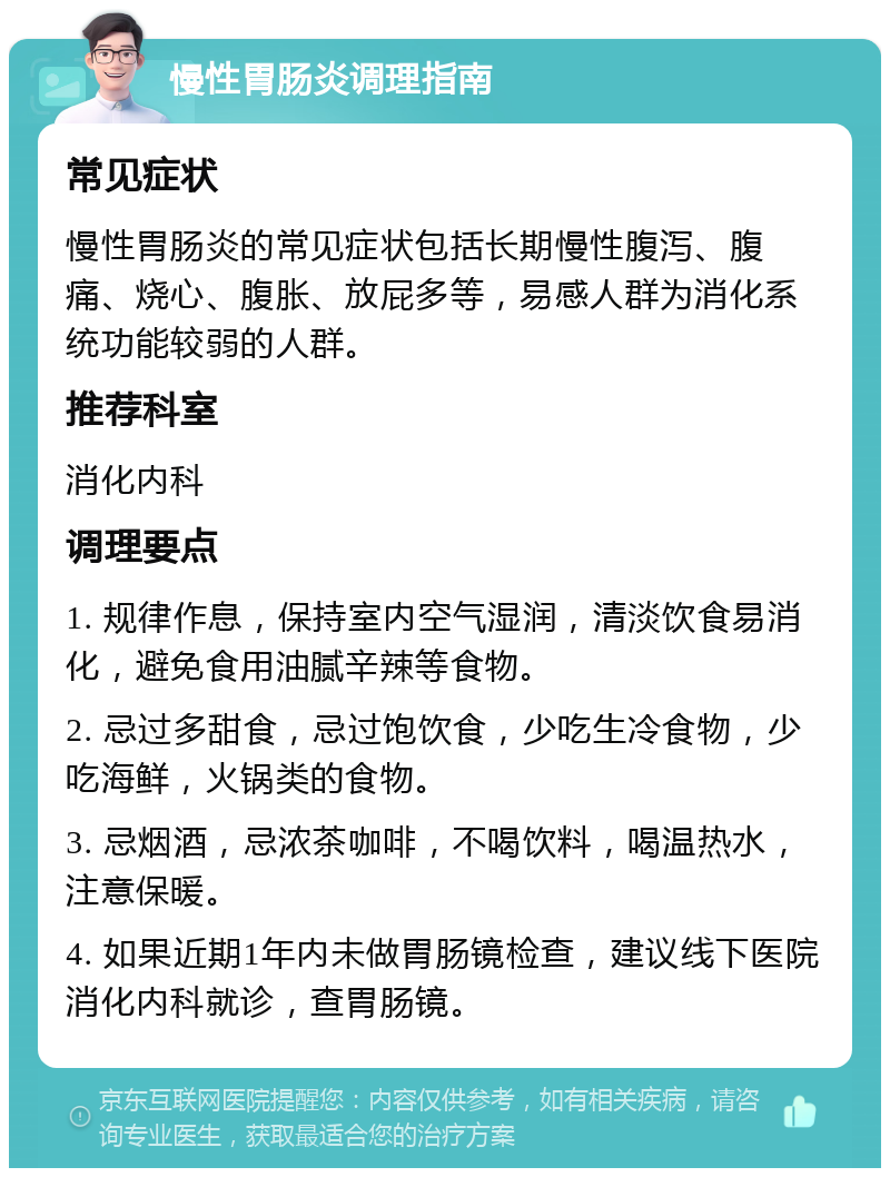 慢性胃肠炎调理指南 常见症状 慢性胃肠炎的常见症状包括长期慢性腹泻、腹痛、烧心、腹胀、放屁多等，易感人群为消化系统功能较弱的人群。 推荐科室 消化内科 调理要点 1. 规律作息，保持室内空气湿润，清淡饮食易消化，避免食用油腻辛辣等食物。 2. 忌过多甜食，忌过饱饮食，少吃生冷食物，少吃海鲜，火锅类的食物。 3. 忌烟酒，忌浓茶咖啡，不喝饮料，喝温热水，注意保暖。 4. 如果近期1年内未做胃肠镜检查，建议线下医院消化内科就诊，查胃肠镜。