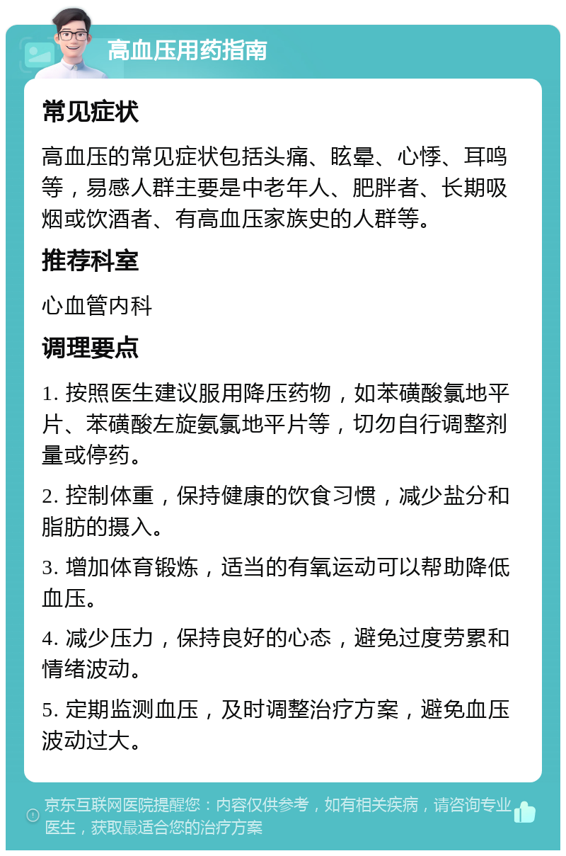 高血压用药指南 常见症状 高血压的常见症状包括头痛、眩晕、心悸、耳鸣等，易感人群主要是中老年人、肥胖者、长期吸烟或饮酒者、有高血压家族史的人群等。 推荐科室 心血管内科 调理要点 1. 按照医生建议服用降压药物，如苯磺酸氯地平片、苯磺酸左旋氨氯地平片等，切勿自行调整剂量或停药。 2. 控制体重，保持健康的饮食习惯，减少盐分和脂肪的摄入。 3. 增加体育锻炼，适当的有氧运动可以帮助降低血压。 4. 减少压力，保持良好的心态，避免过度劳累和情绪波动。 5. 定期监测血压，及时调整治疗方案，避免血压波动过大。