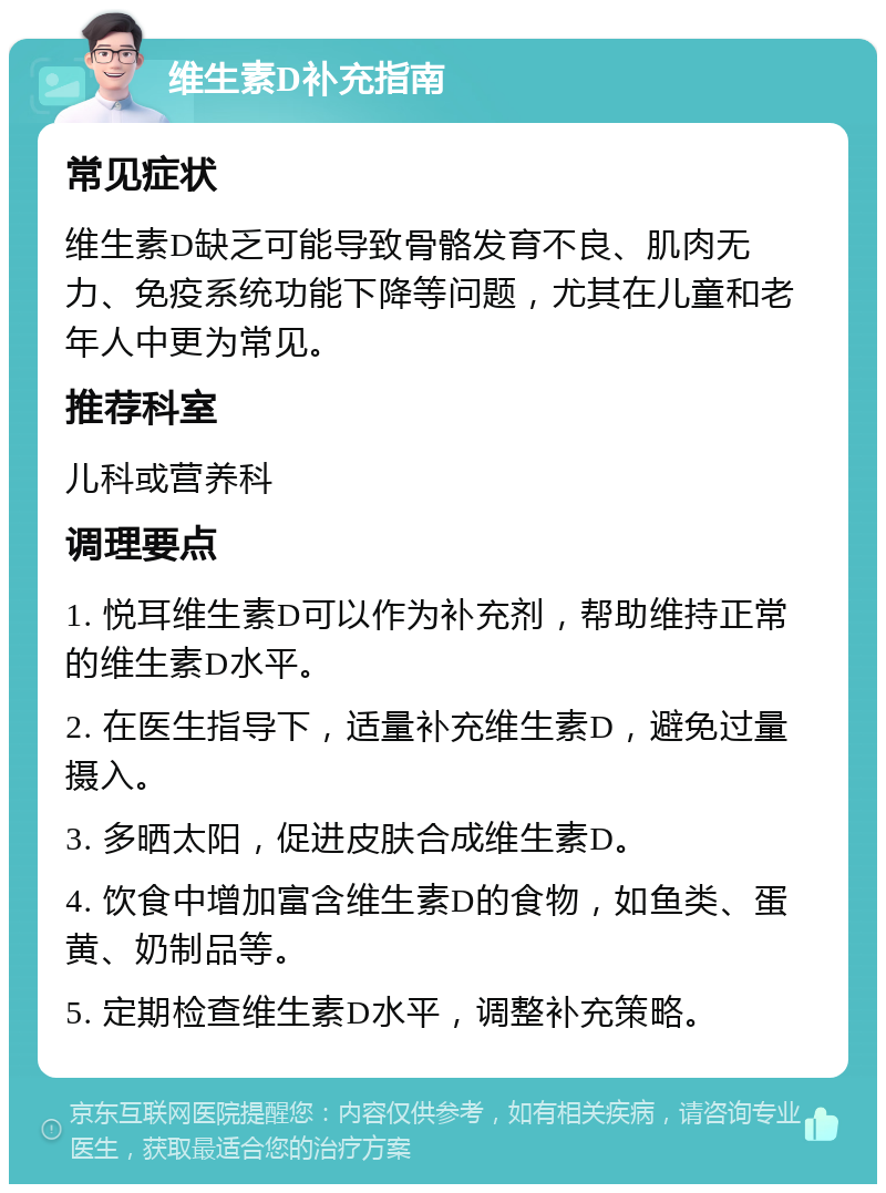 维生素D补充指南 常见症状 维生素D缺乏可能导致骨骼发育不良、肌肉无力、免疫系统功能下降等问题，尤其在儿童和老年人中更为常见。 推荐科室 儿科或营养科 调理要点 1. 悦耳维生素D可以作为补充剂，帮助维持正常的维生素D水平。 2. 在医生指导下，适量补充维生素D，避免过量摄入。 3. 多晒太阳，促进皮肤合成维生素D。 4. 饮食中增加富含维生素D的食物，如鱼类、蛋黄、奶制品等。 5. 定期检查维生素D水平，调整补充策略。