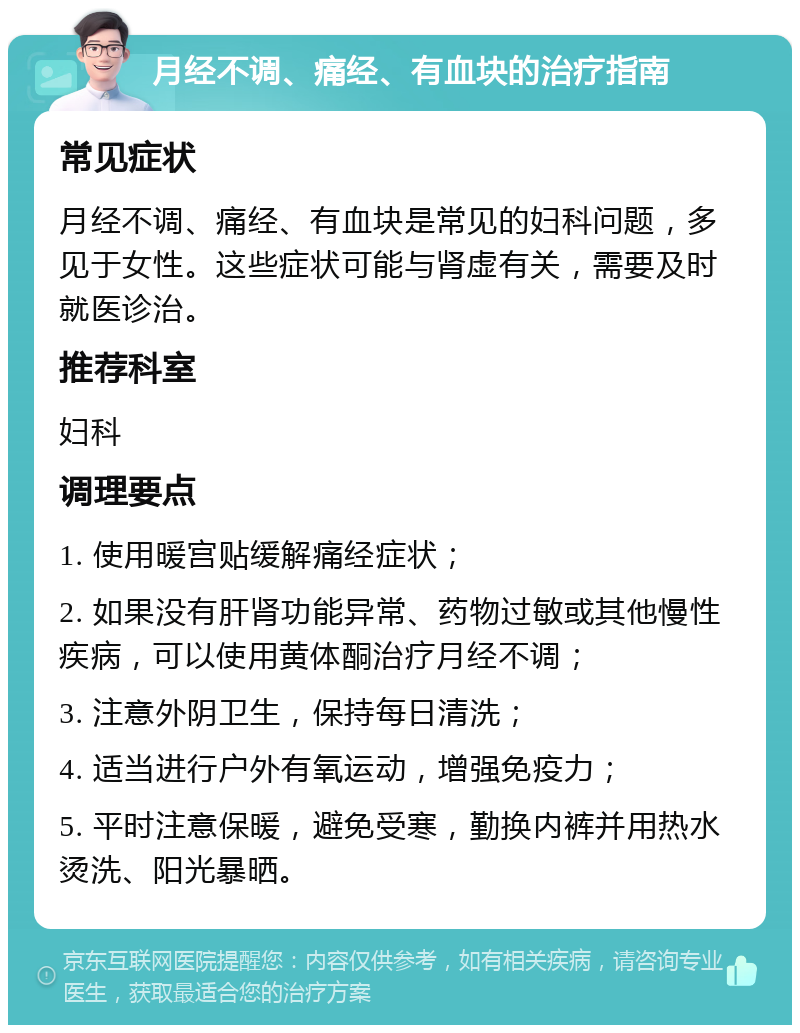 月经不调、痛经、有血块的治疗指南 常见症状 月经不调、痛经、有血块是常见的妇科问题，多见于女性。这些症状可能与肾虚有关，需要及时就医诊治。 推荐科室 妇科 调理要点 1. 使用暖宫贴缓解痛经症状； 2. 如果没有肝肾功能异常、药物过敏或其他慢性疾病，可以使用黄体酮治疗月经不调； 3. 注意外阴卫生，保持每日清洗； 4. 适当进行户外有氧运动，增强免疫力； 5. 平时注意保暖，避免受寒，勤换内裤并用热水烫洗、阳光暴晒。