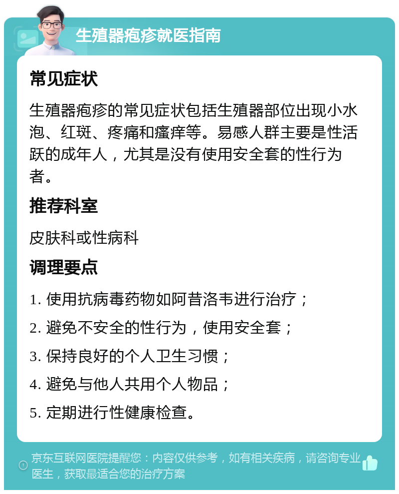 生殖器疱疹就医指南 常见症状 生殖器疱疹的常见症状包括生殖器部位出现小水泡、红斑、疼痛和瘙痒等。易感人群主要是性活跃的成年人，尤其是没有使用安全套的性行为者。 推荐科室 皮肤科或性病科 调理要点 1. 使用抗病毒药物如阿昔洛韦进行治疗； 2. 避免不安全的性行为，使用安全套； 3. 保持良好的个人卫生习惯； 4. 避免与他人共用个人物品； 5. 定期进行性健康检查。