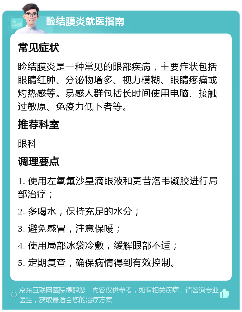 睑结膜炎就医指南 常见症状 睑结膜炎是一种常见的眼部疾病，主要症状包括眼睛红肿、分泌物增多、视力模糊、眼睛疼痛或灼热感等。易感人群包括长时间使用电脑、接触过敏原、免疫力低下者等。 推荐科室 眼科 调理要点 1. 使用左氧氟沙星滴眼液和更昔洛韦凝胶进行局部治疗； 2. 多喝水，保持充足的水分； 3. 避免感冒，注意保暖； 4. 使用局部冰袋冷敷，缓解眼部不适； 5. 定期复查，确保病情得到有效控制。