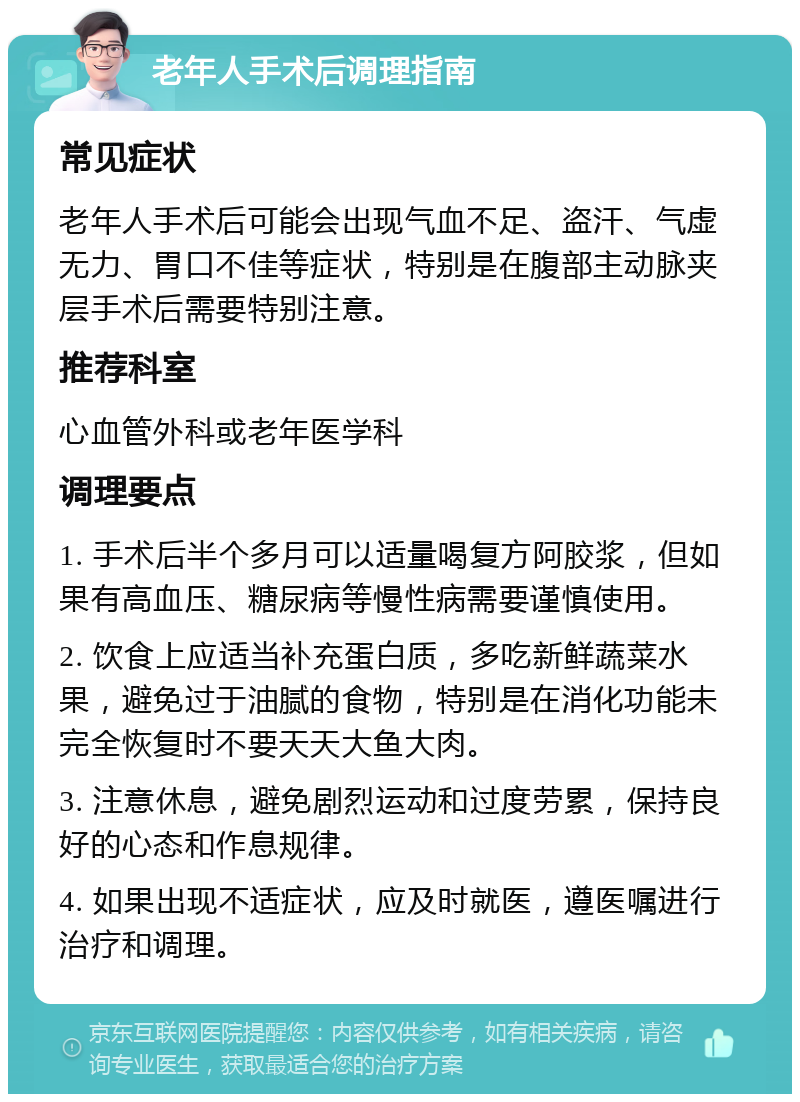 老年人手术后调理指南 常见症状 老年人手术后可能会出现气血不足、盗汗、气虚无力、胃口不佳等症状，特别是在腹部主动脉夹层手术后需要特别注意。 推荐科室 心血管外科或老年医学科 调理要点 1. 手术后半个多月可以适量喝复方阿胶浆，但如果有高血压、糖尿病等慢性病需要谨慎使用。 2. 饮食上应适当补充蛋白质，多吃新鲜蔬菜水果，避免过于油腻的食物，特别是在消化功能未完全恢复时不要天天大鱼大肉。 3. 注意休息，避免剧烈运动和过度劳累，保持良好的心态和作息规律。 4. 如果出现不适症状，应及时就医，遵医嘱进行治疗和调理。