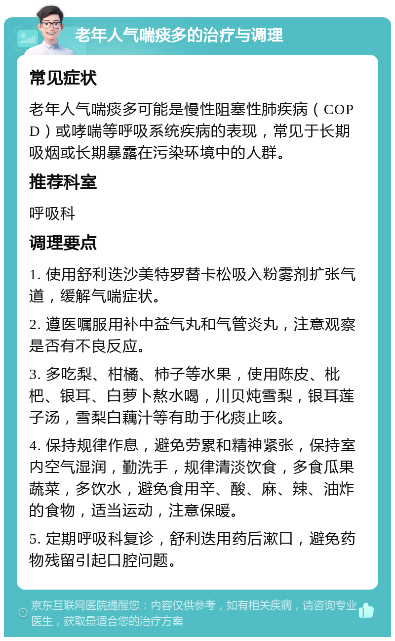 老年人气喘痰多的治疗与调理 常见症状 老年人气喘痰多可能是慢性阻塞性肺疾病（COPD）或哮喘等呼吸系统疾病的表现，常见于长期吸烟或长期暴露在污染环境中的人群。 推荐科室 呼吸科 调理要点 1. 使用舒利迭沙美特罗替卡松吸入粉雾剂扩张气道，缓解气喘症状。 2. 遵医嘱服用补中益气丸和气管炎丸，注意观察是否有不良反应。 3. 多吃梨、柑橘、柿子等水果，使用陈皮、枇杷、银耳、白萝卜熬水喝，川贝炖雪梨，银耳莲子汤，雪梨白藕汁等有助于化痰止咳。 4. 保持规律作息，避免劳累和精神紧张，保持室内空气湿润，勤洗手，规律清淡饮食，多食瓜果蔬菜，多饮水，避免食用辛、酸、麻、辣、油炸的食物，适当运动，注意保暖。 5. 定期呼吸科复诊，舒利迭用药后漱口，避免药物残留引起口腔问题。