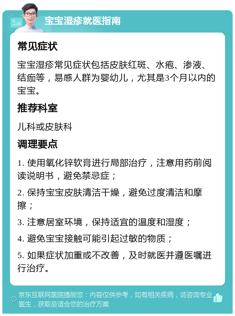 宝宝湿疹就医指南 常见症状 宝宝湿疹常见症状包括皮肤红斑、水疱、渗液、结痂等，易感人群为婴幼儿，尤其是3个月以内的宝宝。 推荐科室 儿科或皮肤科 调理要点 1. 使用氧化锌软膏进行局部治疗，注意用药前阅读说明书，避免禁忌症； 2. 保持宝宝皮肤清洁干燥，避免过度清洁和摩擦； 3. 注意居室环境，保持适宜的温度和湿度； 4. 避免宝宝接触可能引起过敏的物质； 5. 如果症状加重或不改善，及时就医并遵医嘱进行治疗。