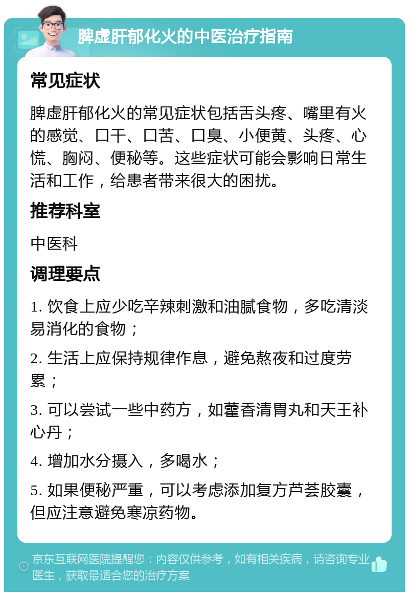 脾虚肝郁化火的中医治疗指南 常见症状 脾虚肝郁化火的常见症状包括舌头疼、嘴里有火的感觉、口干、口苦、口臭、小便黄、头疼、心慌、胸闷、便秘等。这些症状可能会影响日常生活和工作，给患者带来很大的困扰。 推荐科室 中医科 调理要点 1. 饮食上应少吃辛辣刺激和油腻食物，多吃清淡易消化的食物； 2. 生活上应保持规律作息，避免熬夜和过度劳累； 3. 可以尝试一些中药方，如藿香清胃丸和天王补心丹； 4. 增加水分摄入，多喝水； 5. 如果便秘严重，可以考虑添加复方芦荟胶囊，但应注意避免寒凉药物。