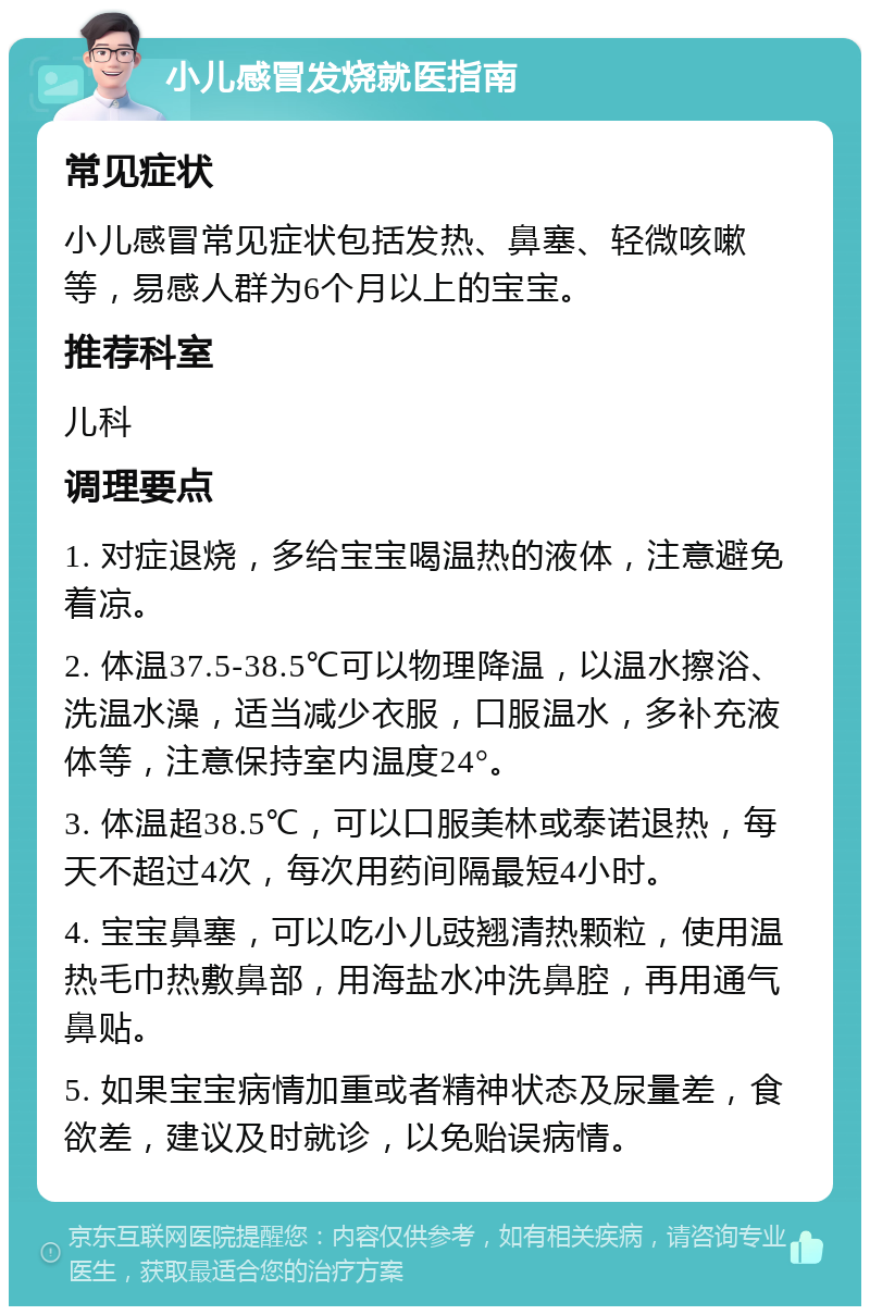 小儿感冒发烧就医指南 常见症状 小儿感冒常见症状包括发热、鼻塞、轻微咳嗽等，易感人群为6个月以上的宝宝。 推荐科室 儿科 调理要点 1. 对症退烧，多给宝宝喝温热的液体，注意避免着凉。 2. 体温37.5-38.5℃可以物理降温，以温水擦浴、洗温水澡，适当减少衣服，口服温水，多补充液体等，注意保持室内温度24°。 3. 体温超38.5℃，可以口服美林或泰诺退热，每天不超过4次，每次用药间隔最短4小时。 4. 宝宝鼻塞，可以吃小儿豉翘清热颗粒，使用温热毛巾热敷鼻部，用海盐水冲洗鼻腔，再用通气鼻贴。 5. 如果宝宝病情加重或者精神状态及尿量差，食欲差，建议及时就诊，以免贻误病情。