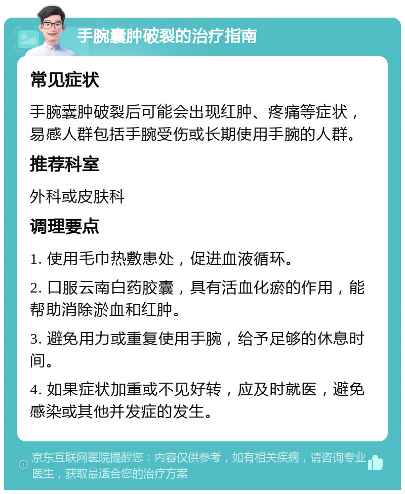 手腕囊肿破裂的治疗指南 常见症状 手腕囊肿破裂后可能会出现红肿、疼痛等症状，易感人群包括手腕受伤或长期使用手腕的人群。 推荐科室 外科或皮肤科 调理要点 1. 使用毛巾热敷患处，促进血液循环。 2. 口服云南白药胶囊，具有活血化瘀的作用，能帮助消除淤血和红肿。 3. 避免用力或重复使用手腕，给予足够的休息时间。 4. 如果症状加重或不见好转，应及时就医，避免感染或其他并发症的发生。