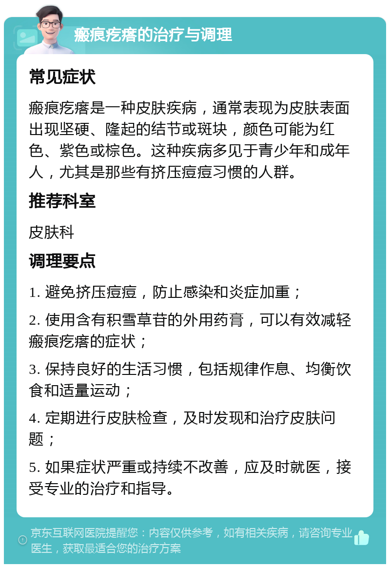 瘢痕疙瘩的治疗与调理 常见症状 瘢痕疙瘩是一种皮肤疾病，通常表现为皮肤表面出现坚硬、隆起的结节或斑块，颜色可能为红色、紫色或棕色。这种疾病多见于青少年和成年人，尤其是那些有挤压痘痘习惯的人群。 推荐科室 皮肤科 调理要点 1. 避免挤压痘痘，防止感染和炎症加重； 2. 使用含有积雪草苷的外用药膏，可以有效减轻瘢痕疙瘩的症状； 3. 保持良好的生活习惯，包括规律作息、均衡饮食和适量运动； 4. 定期进行皮肤检查，及时发现和治疗皮肤问题； 5. 如果症状严重或持续不改善，应及时就医，接受专业的治疗和指导。