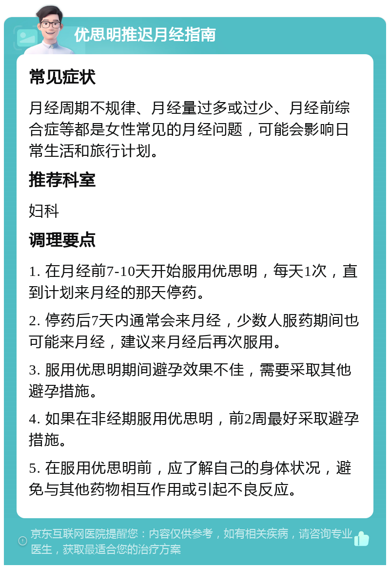 优思明推迟月经指南 常见症状 月经周期不规律、月经量过多或过少、月经前综合症等都是女性常见的月经问题，可能会影响日常生活和旅行计划。 推荐科室 妇科 调理要点 1. 在月经前7-10天开始服用优思明，每天1次，直到计划来月经的那天停药。 2. 停药后7天内通常会来月经，少数人服药期间也可能来月经，建议来月经后再次服用。 3. 服用优思明期间避孕效果不佳，需要采取其他避孕措施。 4. 如果在非经期服用优思明，前2周最好采取避孕措施。 5. 在服用优思明前，应了解自己的身体状况，避免与其他药物相互作用或引起不良反应。