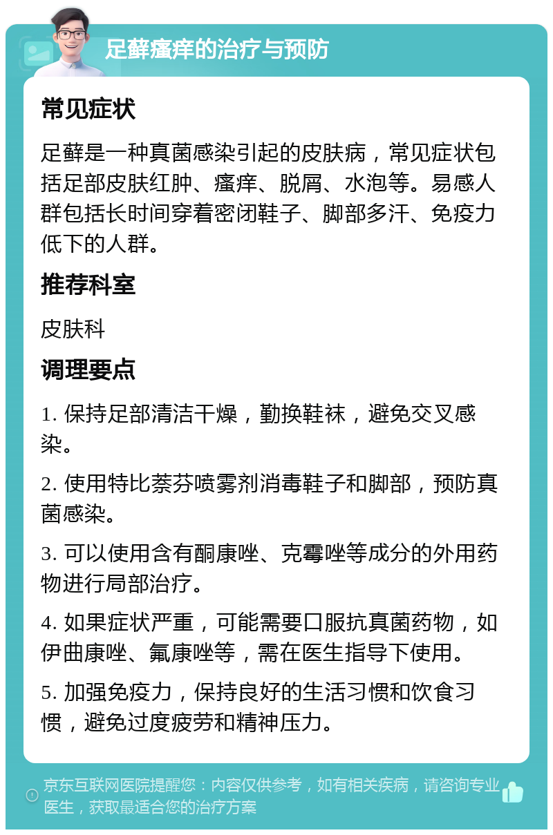 足藓瘙痒的治疗与预防 常见症状 足藓是一种真菌感染引起的皮肤病，常见症状包括足部皮肤红肿、瘙痒、脱屑、水泡等。易感人群包括长时间穿着密闭鞋子、脚部多汗、免疫力低下的人群。 推荐科室 皮肤科 调理要点 1. 保持足部清洁干燥，勤换鞋袜，避免交叉感染。 2. 使用特比萘芬喷雾剂消毒鞋子和脚部，预防真菌感染。 3. 可以使用含有酮康唑、克霉唑等成分的外用药物进行局部治疗。 4. 如果症状严重，可能需要口服抗真菌药物，如伊曲康唑、氟康唑等，需在医生指导下使用。 5. 加强免疫力，保持良好的生活习惯和饮食习惯，避免过度疲劳和精神压力。