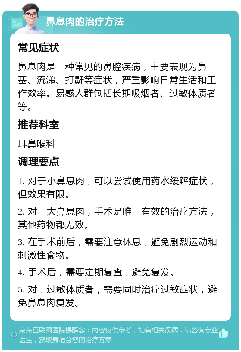 鼻息肉的治疗方法 常见症状 鼻息肉是一种常见的鼻腔疾病，主要表现为鼻塞、流涕、打鼾等症状，严重影响日常生活和工作效率。易感人群包括长期吸烟者、过敏体质者等。 推荐科室 耳鼻喉科 调理要点 1. 对于小鼻息肉，可以尝试使用药水缓解症状，但效果有限。 2. 对于大鼻息肉，手术是唯一有效的治疗方法，其他药物都无效。 3. 在手术前后，需要注意休息，避免剧烈运动和刺激性食物。 4. 手术后，需要定期复查，避免复发。 5. 对于过敏体质者，需要同时治疗过敏症状，避免鼻息肉复发。