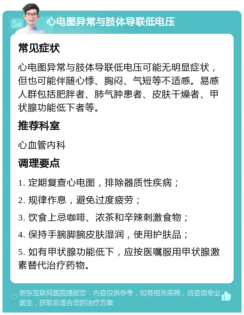 心电图异常与肢体导联低电压 常见症状 心电图异常与肢体导联低电压可能无明显症状，但也可能伴随心悸、胸闷、气短等不适感。易感人群包括肥胖者、肺气肿患者、皮肤干燥者、甲状腺功能低下者等。 推荐科室 心血管内科 调理要点 1. 定期复查心电图，排除器质性疾病； 2. 规律作息，避免过度疲劳； 3. 饮食上忌咖啡、浓茶和辛辣刺激食物； 4. 保持手腕脚腕皮肤湿润，使用护肤品； 5. 如有甲状腺功能低下，应按医嘱服用甲状腺激素替代治疗药物。