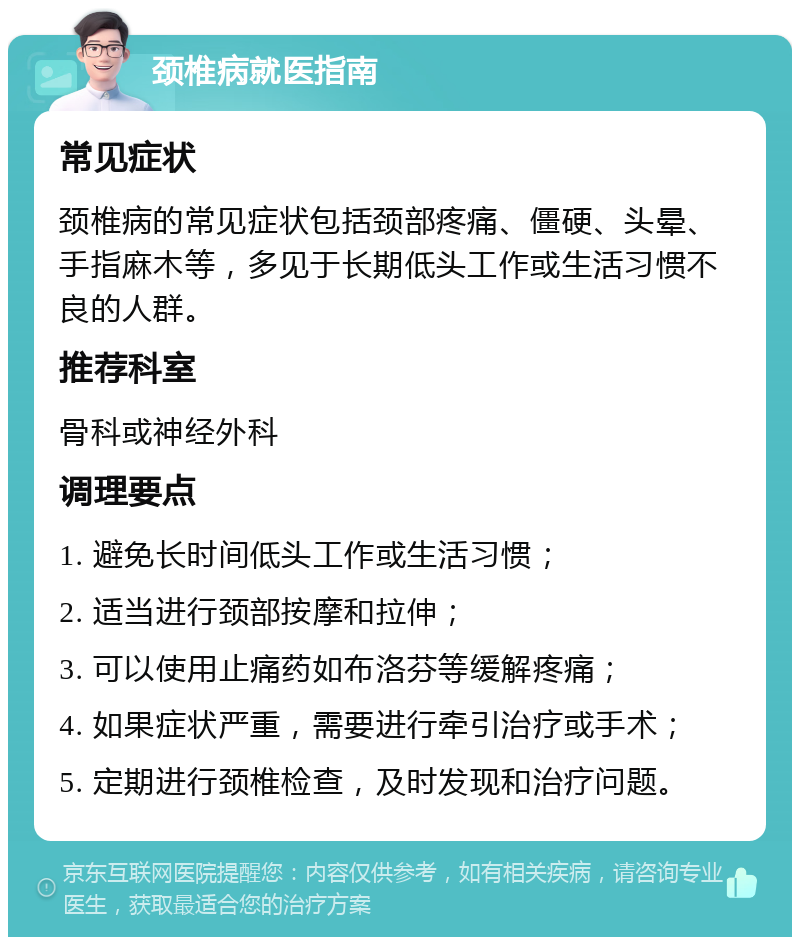 颈椎病就医指南 常见症状 颈椎病的常见症状包括颈部疼痛、僵硬、头晕、手指麻木等，多见于长期低头工作或生活习惯不良的人群。 推荐科室 骨科或神经外科 调理要点 1. 避免长时间低头工作或生活习惯； 2. 适当进行颈部按摩和拉伸； 3. 可以使用止痛药如布洛芬等缓解疼痛； 4. 如果症状严重，需要进行牵引治疗或手术； 5. 定期进行颈椎检查，及时发现和治疗问题。