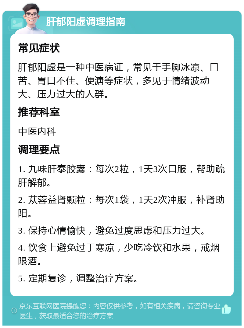 肝郁阳虚调理指南 常见症状 肝郁阳虚是一种中医病证，常见于手脚冰凉、口苦、胃口不佳、便溏等症状，多见于情绪波动大、压力过大的人群。 推荐科室 中医内科 调理要点 1. 九味肝泰胶囊：每次2粒，1天3次口服，帮助疏肝解郁。 2. 苁蓉益肾颗粒：每次1袋，1天2次冲服，补肾助阳。 3. 保持心情愉快，避免过度思虑和压力过大。 4. 饮食上避免过于寒凉，少吃冷饮和水果，戒烟限酒。 5. 定期复诊，调整治疗方案。