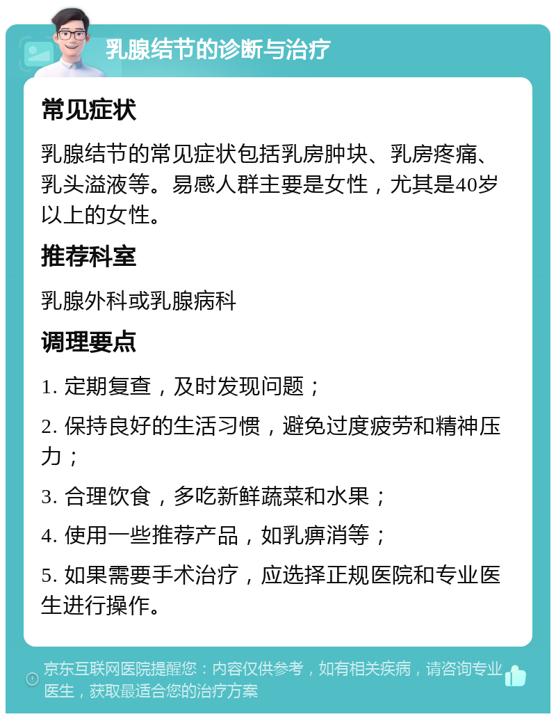 乳腺结节的诊断与治疗 常见症状 乳腺结节的常见症状包括乳房肿块、乳房疼痛、乳头溢液等。易感人群主要是女性，尤其是40岁以上的女性。 推荐科室 乳腺外科或乳腺病科 调理要点 1. 定期复查，及时发现问题； 2. 保持良好的生活习惯，避免过度疲劳和精神压力； 3. 合理饮食，多吃新鲜蔬菜和水果； 4. 使用一些推荐产品，如乳痹消等； 5. 如果需要手术治疗，应选择正规医院和专业医生进行操作。