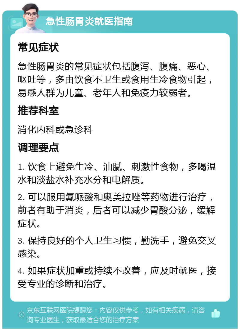 急性肠胃炎就医指南 常见症状 急性肠胃炎的常见症状包括腹泻、腹痛、恶心、呕吐等，多由饮食不卫生或食用生冷食物引起，易感人群为儿童、老年人和免疫力较弱者。 推荐科室 消化内科或急诊科 调理要点 1. 饮食上避免生冷、油腻、刺激性食物，多喝温水和淡盐水补充水分和电解质。 2. 可以服用氟哌酸和奥美拉唑等药物进行治疗，前者有助于消炎，后者可以减少胃酸分泌，缓解症状。 3. 保持良好的个人卫生习惯，勤洗手，避免交叉感染。 4. 如果症状加重或持续不改善，应及时就医，接受专业的诊断和治疗。