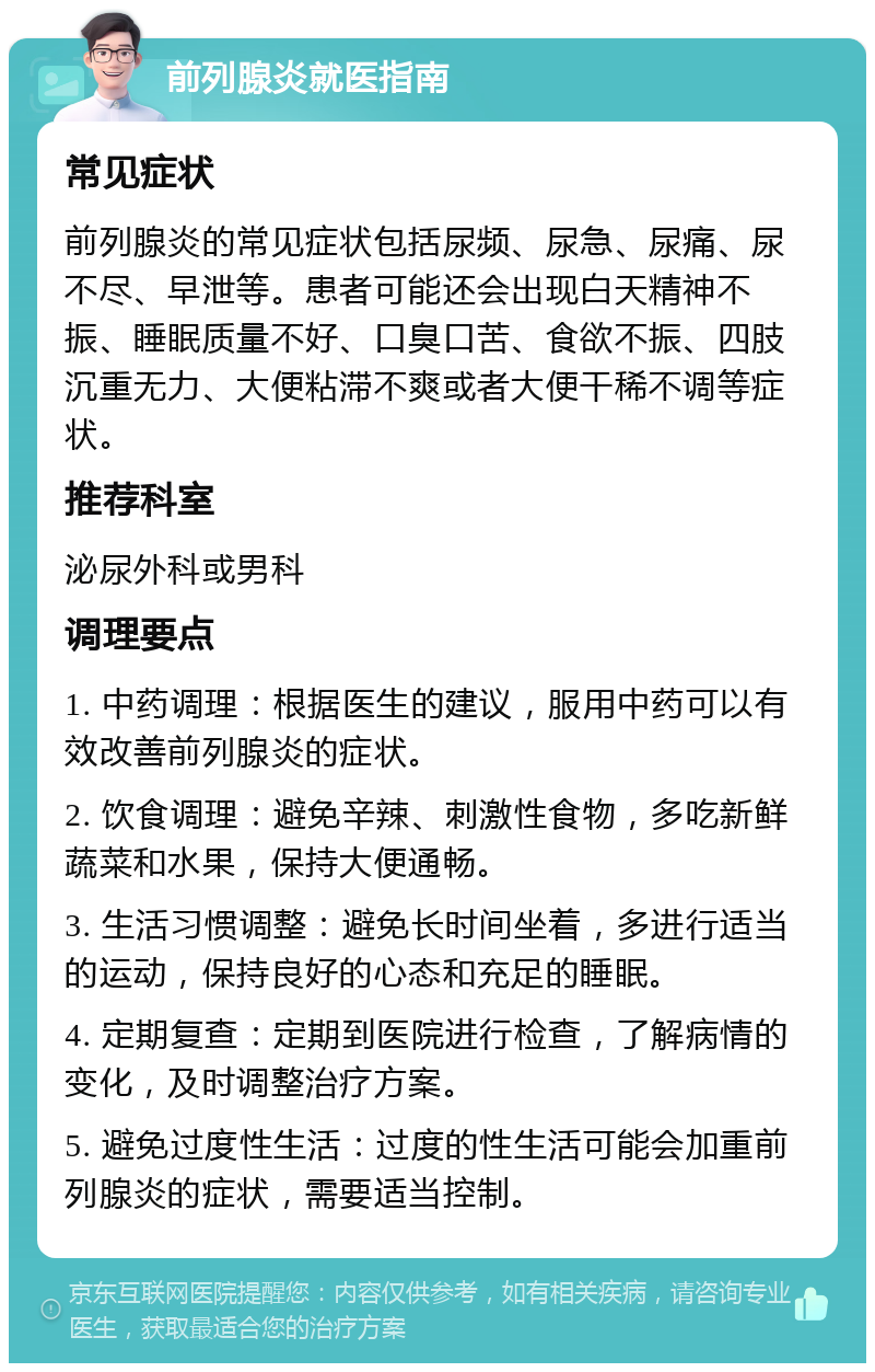 前列腺炎就医指南 常见症状 前列腺炎的常见症状包括尿频、尿急、尿痛、尿不尽、早泄等。患者可能还会出现白天精神不振、睡眠质量不好、口臭口苦、食欲不振、四肢沉重无力、大便粘滞不爽或者大便干稀不调等症状。 推荐科室 泌尿外科或男科 调理要点 1. 中药调理：根据医生的建议，服用中药可以有效改善前列腺炎的症状。 2. 饮食调理：避免辛辣、刺激性食物，多吃新鲜蔬菜和水果，保持大便通畅。 3. 生活习惯调整：避免长时间坐着，多进行适当的运动，保持良好的心态和充足的睡眠。 4. 定期复查：定期到医院进行检查，了解病情的变化，及时调整治疗方案。 5. 避免过度性生活：过度的性生活可能会加重前列腺炎的症状，需要适当控制。