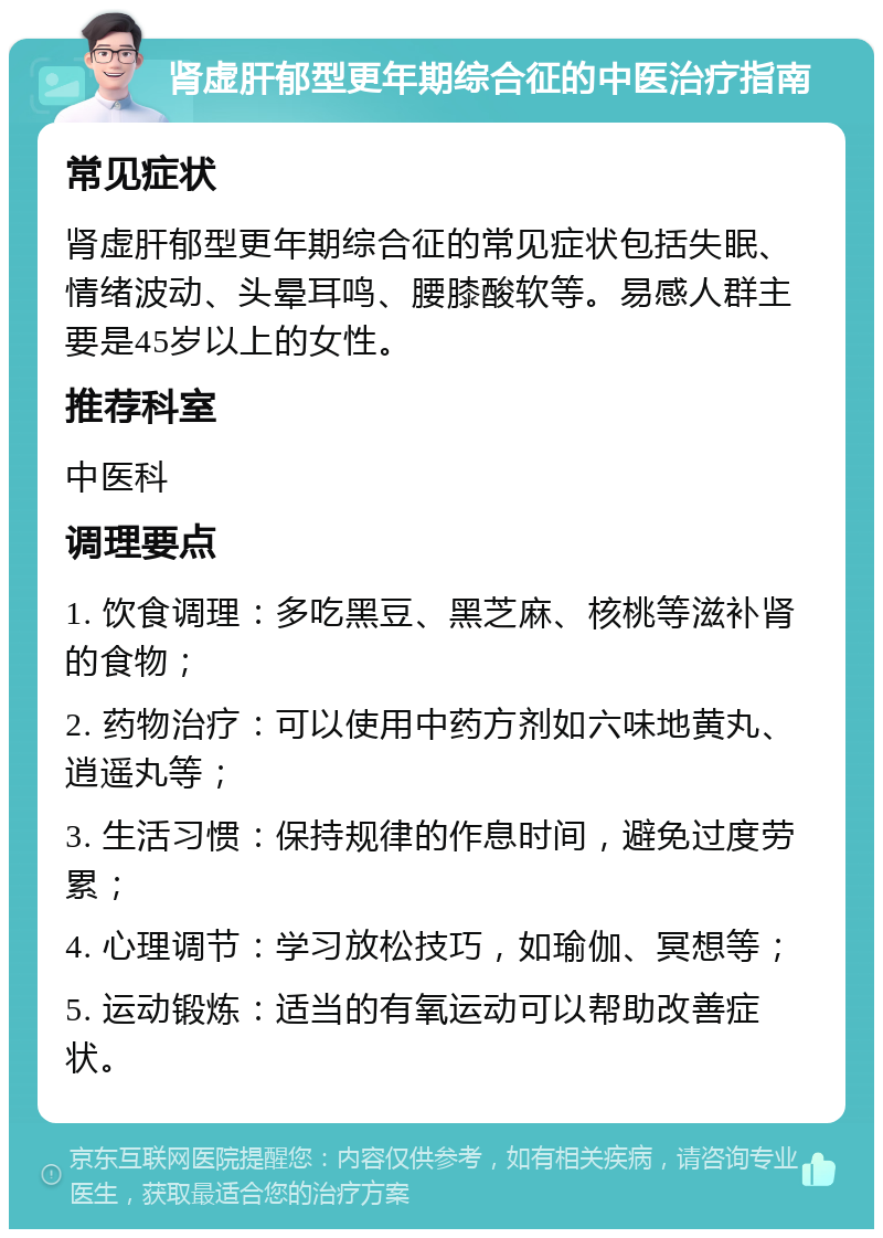 肾虚肝郁型更年期综合征的中医治疗指南 常见症状 肾虚肝郁型更年期综合征的常见症状包括失眠、情绪波动、头晕耳鸣、腰膝酸软等。易感人群主要是45岁以上的女性。 推荐科室 中医科 调理要点 1. 饮食调理：多吃黑豆、黑芝麻、核桃等滋补肾的食物； 2. 药物治疗：可以使用中药方剂如六味地黄丸、逍遥丸等； 3. 生活习惯：保持规律的作息时间，避免过度劳累； 4. 心理调节：学习放松技巧，如瑜伽、冥想等； 5. 运动锻炼：适当的有氧运动可以帮助改善症状。