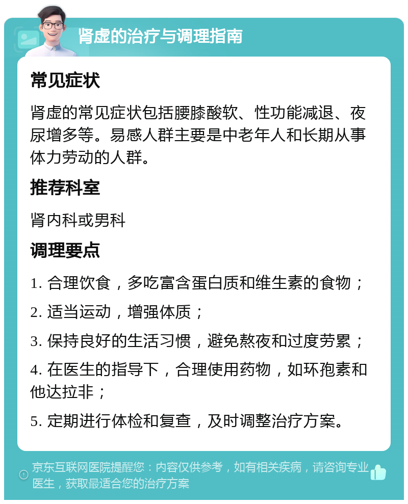 肾虚的治疗与调理指南 常见症状 肾虚的常见症状包括腰膝酸软、性功能减退、夜尿增多等。易感人群主要是中老年人和长期从事体力劳动的人群。 推荐科室 肾内科或男科 调理要点 1. 合理饮食，多吃富含蛋白质和维生素的食物； 2. 适当运动，增强体质； 3. 保持良好的生活习惯，避免熬夜和过度劳累； 4. 在医生的指导下，合理使用药物，如环孢素和他达拉非； 5. 定期进行体检和复查，及时调整治疗方案。