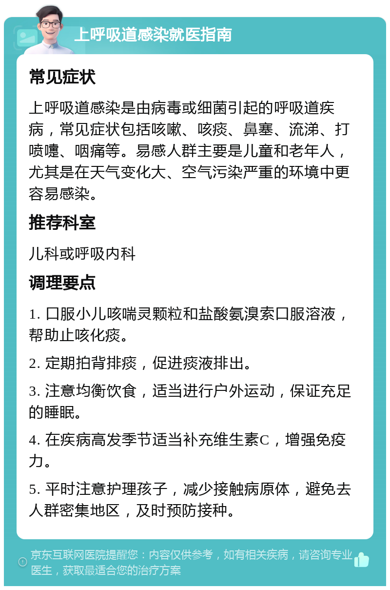 上呼吸道感染就医指南 常见症状 上呼吸道感染是由病毒或细菌引起的呼吸道疾病，常见症状包括咳嗽、咳痰、鼻塞、流涕、打喷嚏、咽痛等。易感人群主要是儿童和老年人，尤其是在天气变化大、空气污染严重的环境中更容易感染。 推荐科室 儿科或呼吸内科 调理要点 1. 口服小儿咳喘灵颗粒和盐酸氨溴索口服溶液，帮助止咳化痰。 2. 定期拍背排痰，促进痰液排出。 3. 注意均衡饮食，适当进行户外运动，保证充足的睡眠。 4. 在疾病高发季节适当补充维生素C，增强免疫力。 5. 平时注意护理孩子，减少接触病原体，避免去人群密集地区，及时预防接种。