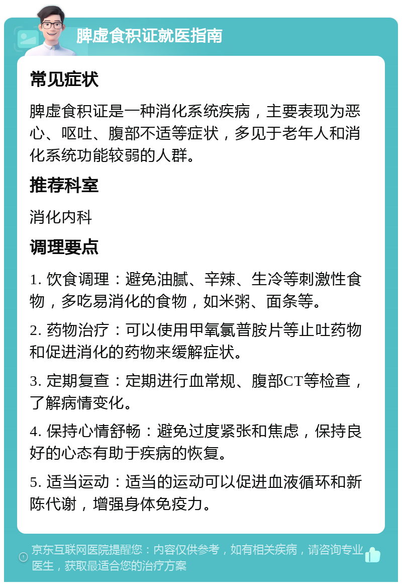 脾虚食积证就医指南 常见症状 脾虚食积证是一种消化系统疾病，主要表现为恶心、呕吐、腹部不适等症状，多见于老年人和消化系统功能较弱的人群。 推荐科室 消化内科 调理要点 1. 饮食调理：避免油腻、辛辣、生冷等刺激性食物，多吃易消化的食物，如米粥、面条等。 2. 药物治疗：可以使用甲氧氯普胺片等止吐药物和促进消化的药物来缓解症状。 3. 定期复查：定期进行血常规、腹部CT等检查，了解病情变化。 4. 保持心情舒畅：避免过度紧张和焦虑，保持良好的心态有助于疾病的恢复。 5. 适当运动：适当的运动可以促进血液循环和新陈代谢，增强身体免疫力。