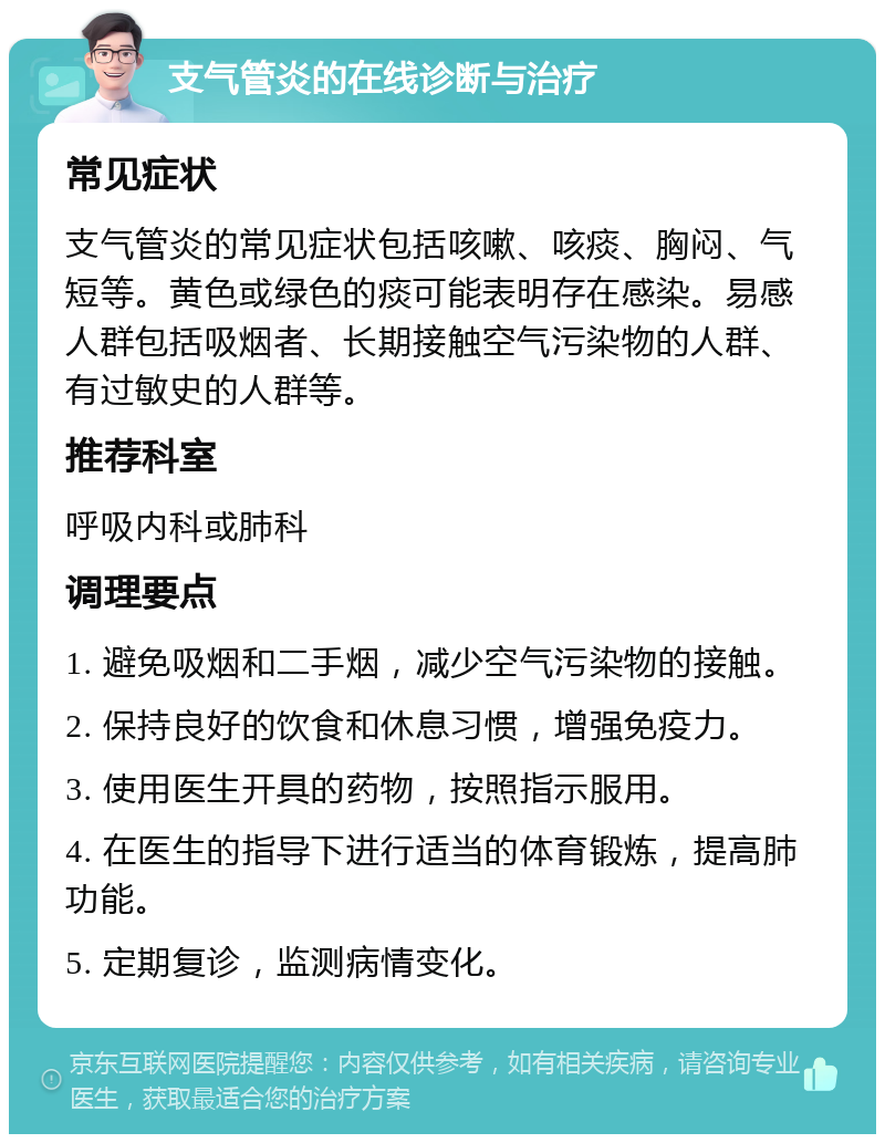 支气管炎的在线诊断与治疗 常见症状 支气管炎的常见症状包括咳嗽、咳痰、胸闷、气短等。黄色或绿色的痰可能表明存在感染。易感人群包括吸烟者、长期接触空气污染物的人群、有过敏史的人群等。 推荐科室 呼吸内科或肺科 调理要点 1. 避免吸烟和二手烟，减少空气污染物的接触。 2. 保持良好的饮食和休息习惯，增强免疫力。 3. 使用医生开具的药物，按照指示服用。 4. 在医生的指导下进行适当的体育锻炼，提高肺功能。 5. 定期复诊，监测病情变化。