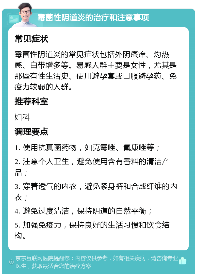 霉菌性阴道炎的治疗和注意事项 常见症状 霉菌性阴道炎的常见症状包括外阴瘙痒、灼热感、白带增多等。易感人群主要是女性，尤其是那些有性生活史、使用避孕套或口服避孕药、免疫力较弱的人群。 推荐科室 妇科 调理要点 1. 使用抗真菌药物，如克霉唑、氟康唑等； 2. 注意个人卫生，避免使用含有香料的清洁产品； 3. 穿着透气的内衣，避免紧身裤和合成纤维的内衣； 4. 避免过度清洁，保持阴道的自然平衡； 5. 加强免疫力，保持良好的生活习惯和饮食结构。