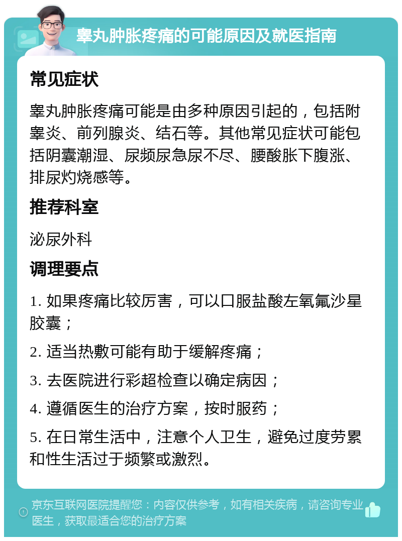 睾丸肿胀疼痛的可能原因及就医指南 常见症状 睾丸肿胀疼痛可能是由多种原因引起的，包括附睾炎、前列腺炎、结石等。其他常见症状可能包括阴囊潮湿、尿频尿急尿不尽、腰酸胀下腹涨、排尿灼烧感等。 推荐科室 泌尿外科 调理要点 1. 如果疼痛比较厉害，可以口服盐酸左氧氟沙星胶囊； 2. 适当热敷可能有助于缓解疼痛； 3. 去医院进行彩超检查以确定病因； 4. 遵循医生的治疗方案，按时服药； 5. 在日常生活中，注意个人卫生，避免过度劳累和性生活过于频繁或激烈。