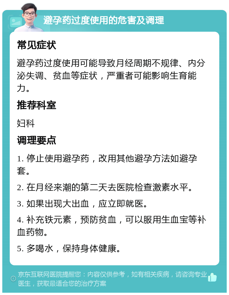 避孕药过度使用的危害及调理 常见症状 避孕药过度使用可能导致月经周期不规律、内分泌失调、贫血等症状，严重者可能影响生育能力。 推荐科室 妇科 调理要点 1. 停止使用避孕药，改用其他避孕方法如避孕套。 2. 在月经来潮的第二天去医院检查激素水平。 3. 如果出现大出血，应立即就医。 4. 补充铁元素，预防贫血，可以服用生血宝等补血药物。 5. 多喝水，保持身体健康。