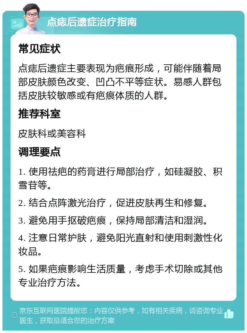 点痣后遗症治疗指南 常见症状 点痣后遗症主要表现为疤痕形成，可能伴随着局部皮肤颜色改变、凹凸不平等症状。易感人群包括皮肤较敏感或有疤痕体质的人群。 推荐科室 皮肤科或美容科 调理要点 1. 使用祛疤的药膏进行局部治疗，如硅凝胶、积雪苷等。 2. 结合点阵激光治疗，促进皮肤再生和修复。 3. 避免用手抠破疤痕，保持局部清洁和湿润。 4. 注意日常护肤，避免阳光直射和使用刺激性化妆品。 5. 如果疤痕影响生活质量，考虑手术切除或其他专业治疗方法。