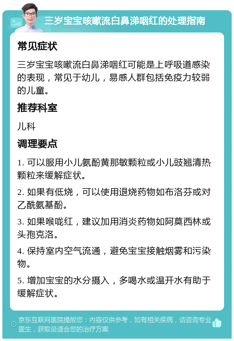 三岁宝宝咳嗽流白鼻涕咽红的处理指南 常见症状 三岁宝宝咳嗽流白鼻涕咽红可能是上呼吸道感染的表现，常见于幼儿，易感人群包括免疫力较弱的儿童。 推荐科室 儿科 调理要点 1. 可以服用小儿氨酚黄那敏颗粒或小儿豉翘清热颗粒来缓解症状。 2. 如果有低烧，可以使用退烧药物如布洛芬或对乙酰氨基酚。 3. 如果喉咙红，建议加用消炎药物如阿莫西林或头孢克洛。 4. 保持室内空气流通，避免宝宝接触烟雾和污染物。 5. 增加宝宝的水分摄入，多喝水或温开水有助于缓解症状。