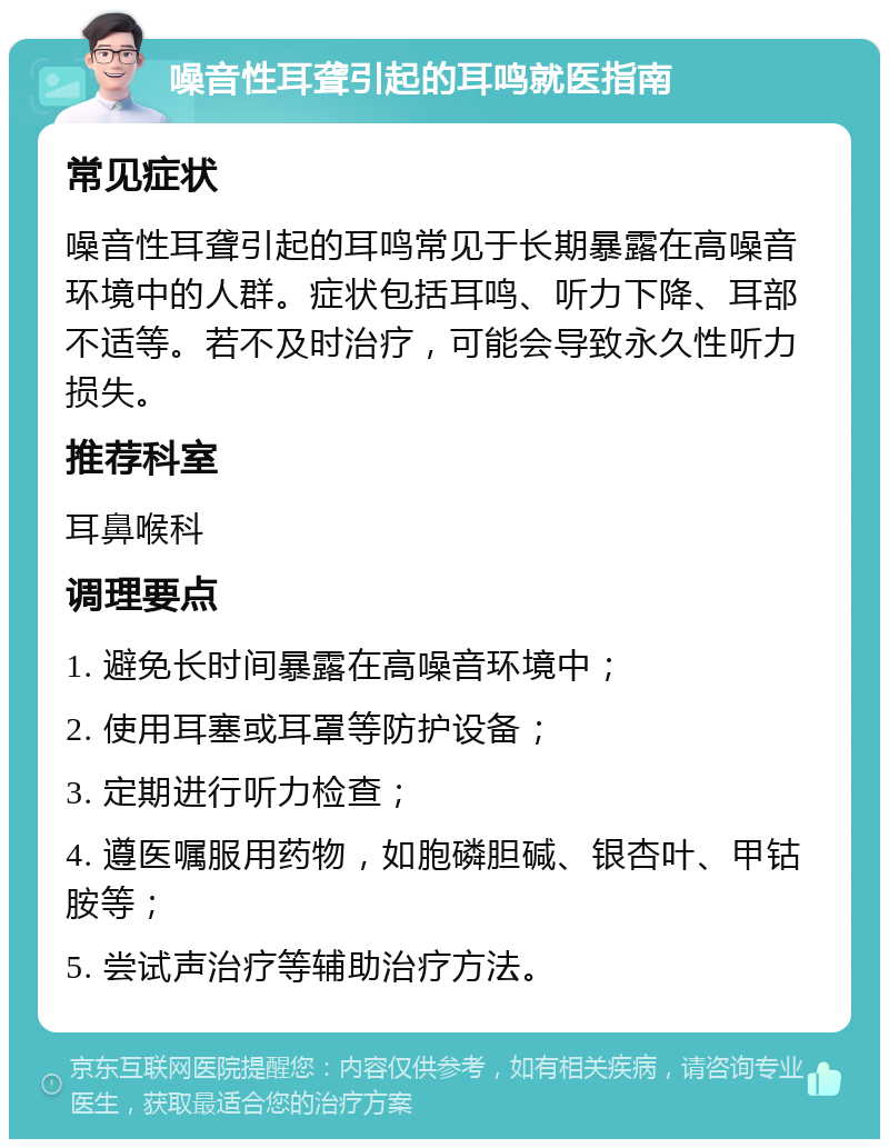 噪音性耳聋引起的耳鸣就医指南 常见症状 噪音性耳聋引起的耳鸣常见于长期暴露在高噪音环境中的人群。症状包括耳鸣、听力下降、耳部不适等。若不及时治疗，可能会导致永久性听力损失。 推荐科室 耳鼻喉科 调理要点 1. 避免长时间暴露在高噪音环境中； 2. 使用耳塞或耳罩等防护设备； 3. 定期进行听力检查； 4. 遵医嘱服用药物，如胞磷胆碱、银杏叶、甲钴胺等； 5. 尝试声治疗等辅助治疗方法。