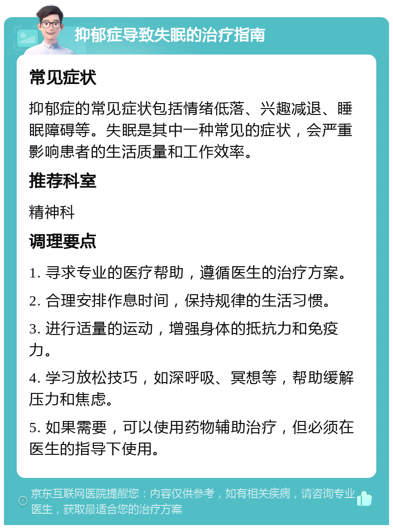 抑郁症导致失眠的治疗指南 常见症状 抑郁症的常见症状包括情绪低落、兴趣减退、睡眠障碍等。失眠是其中一种常见的症状，会严重影响患者的生活质量和工作效率。 推荐科室 精神科 调理要点 1. 寻求专业的医疗帮助，遵循医生的治疗方案。 2. 合理安排作息时间，保持规律的生活习惯。 3. 进行适量的运动，增强身体的抵抗力和免疫力。 4. 学习放松技巧，如深呼吸、冥想等，帮助缓解压力和焦虑。 5. 如果需要，可以使用药物辅助治疗，但必须在医生的指导下使用。