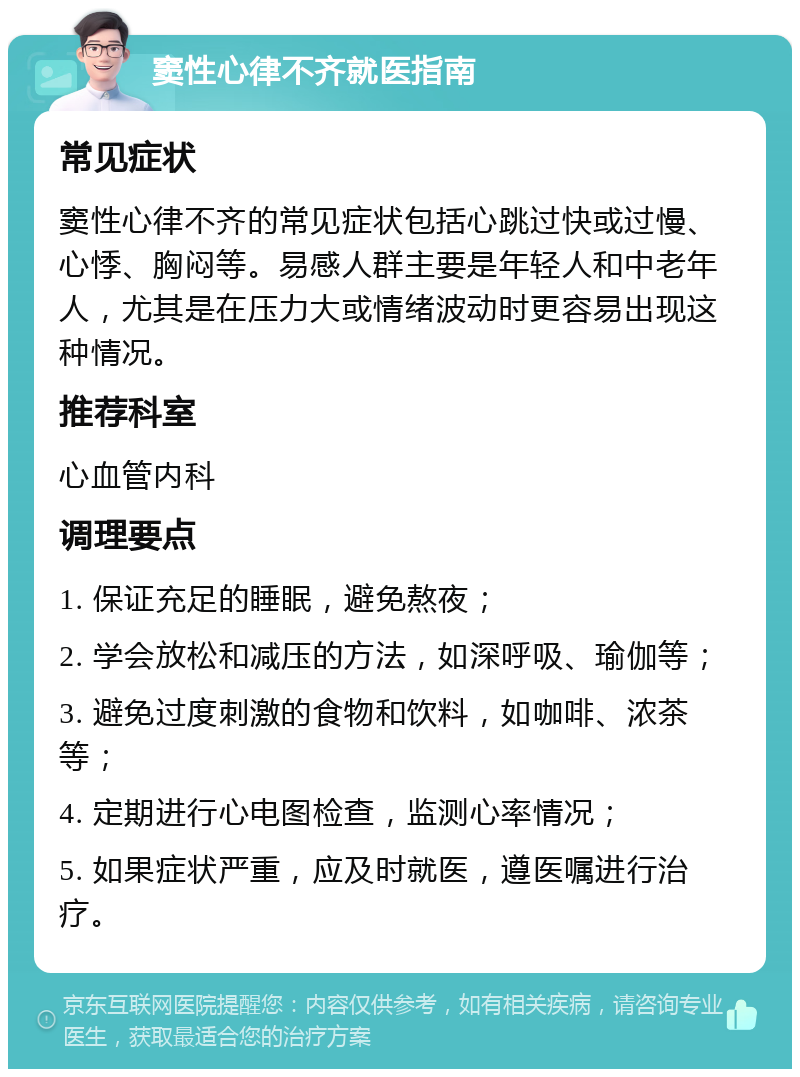 窦性心律不齐就医指南 常见症状 窦性心律不齐的常见症状包括心跳过快或过慢、心悸、胸闷等。易感人群主要是年轻人和中老年人，尤其是在压力大或情绪波动时更容易出现这种情况。 推荐科室 心血管内科 调理要点 1. 保证充足的睡眠，避免熬夜； 2. 学会放松和减压的方法，如深呼吸、瑜伽等； 3. 避免过度刺激的食物和饮料，如咖啡、浓茶等； 4. 定期进行心电图检查，监测心率情况； 5. 如果症状严重，应及时就医，遵医嘱进行治疗。